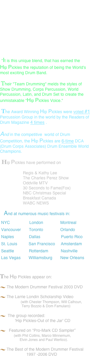   It's been said that the style of the Hip Pickles, is an exciting blend of:   
                              high-energy drumming
                                 vocals,
                                    electronics
                                        hip choreography
                                            humor
            and 'interactive” audience participation. 

 “It is this unique blend, that has earned the Hip Pickles the reputation of being the World's most exciting Drum Band.  
 Their "Team Drumming" melds the styles of Show Drumming, Corps Percussion, World Percussion, Latin, and Drum Set to create the unmistakable "Hip Pickles Voice."   Andy Hamilton
 The Award Winning Hip Pickles were voted #1 Percussion Group in the world by the Readers of Drum Magazine 4 times .  
 And in the competitive  world of Drum Competition, the Hip Pickles are 6-time DCA (Drum Corps Associates) Drum Ensemble World Champions.
 Hip Pickles have performed on                      Regis & Kathy Lee                     The Charles Perez Show                     Oddville MTV                     30 Seconds to Fame(Fox)                     NBC Christmas Special                     Breakfast Canada                     WABC NEWS
    And at numerous music festivals in:
 NYC                 London               Montreal  Vancouver       Toronto               Orlando  Naples             Dallas                  Puerto Rico  St. Louis          San Francisco     Amsterdam  Seattle             Rotterdam           Nashville  Las Vegas       Williamsburg       New Orleans                                                       
The Hip Pickles appear on:
 The Modern Drummer Festival 2003 DVD
 The Larrie Londin Scholarship Video                   (with Chester Thompson, Will Calhoun,                        Terry Bozzio & Dom Famularo)
  The group recorded:              'Hip Pickles-Out of the Jar' CD
   Featured on “Pro-Mark CD Sampler”              (with Phil Collins, Marco Minnemum,                      Elvin Jones and Paul Wertico).
 The Best of the Modern Drummer Festival                           1997 -2006 DVD
