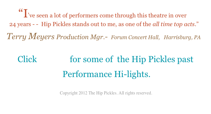         “I’ve seen a lot of performers come through this theatre in over 
  24 years - -  Hip Pickles stands out to me, as one of the all time top acts.”  
Terry Meyers Production Mgr.-  Forum Concert Hall,   Harrisburg, PA

Click  HERE  for some of  the Hip Pickles past
 Performance Hi-lights. 

 Copyright 2012 The Hip Pickles. All rights reserved.