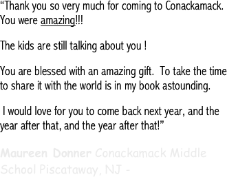 “Thank you so very much for coming to Conackamack. You were amazing!!! 
The kids are still talking about you !
You are blessed with an amazing gift.  To take the time to share it with the world is in my book astounding. 
 I would love for you to come back next year, and the year after that, and the year after that!”
Maureen Donner Conackamack Middle School Piscataway, NJ -
